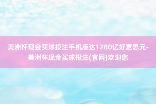 美洲杯现金买球投注手机版达1280亿好意思元-美洲杯现金买球投注(官网)欢迎您