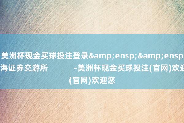 美洲杯现金买球投注登录  上海证券交游所 -美洲杯现金买球投注(官网)欢迎您