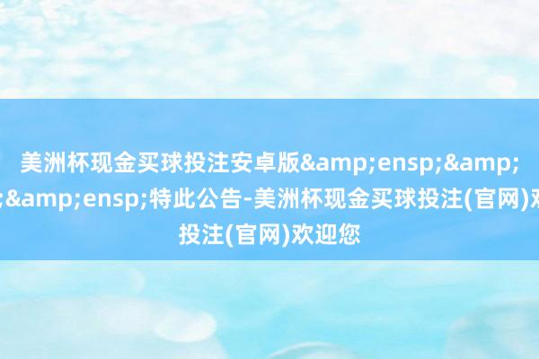 美洲杯现金买球投注安卓版   特此公告-美洲杯现金买球投注(官网)欢迎您