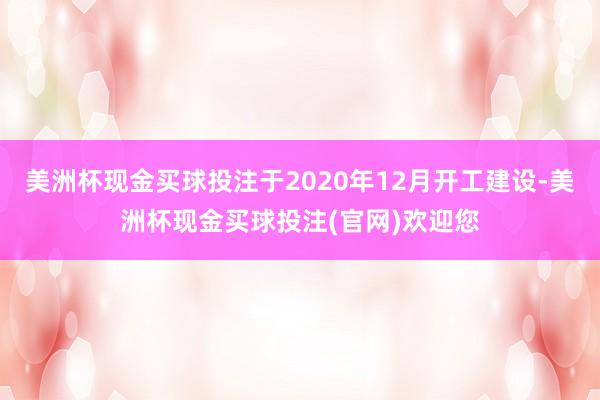 美洲杯现金买球投注于2020年12月开工建设-美洲杯现金买球投注(官网)欢迎您