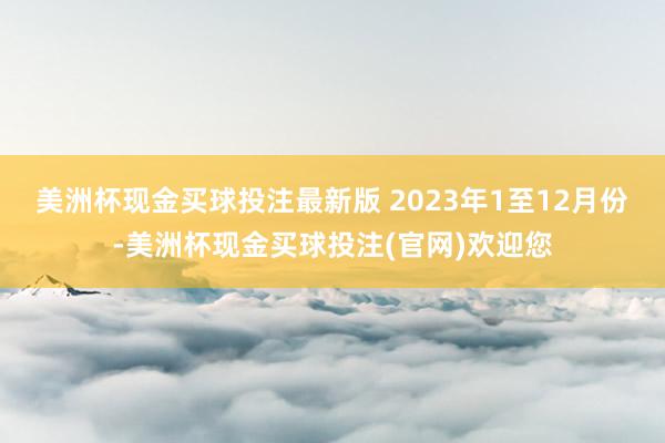 美洲杯现金买球投注最新版 　　2023年1至12月份-美洲杯现金买球投注(官网)欢迎您