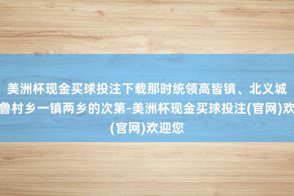 美洲杯现金买球投注下载那时统领高皆镇、北义城乡、鲁村乡一镇两乡的次第-美洲杯现金买球投注(官网)欢迎您