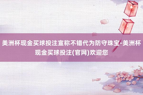 美洲杯现金买球投注宣称不错代为防守珠宝-美洲杯现金买球投注(官网)欢迎您