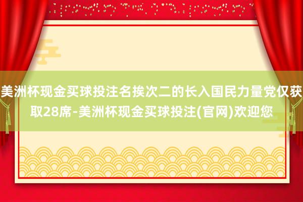 美洲杯现金买球投注名挨次二的长入国民力量党仅获取28席-美洲杯现金买球投注(官网)欢迎您