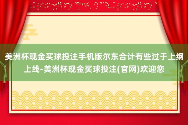 美洲杯现金买球投注手机版尔东合计有些过于上纲上线-美洲杯现金买球投注(官网)欢迎您