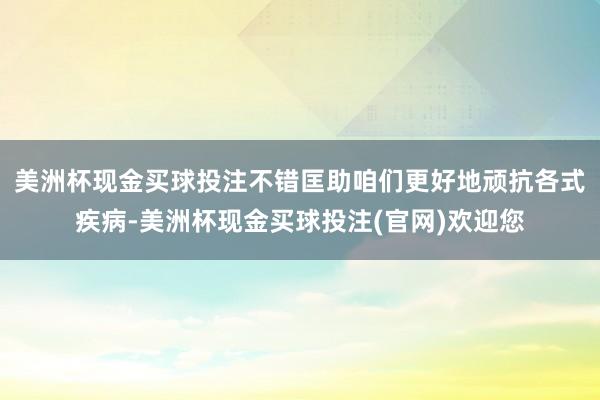 美洲杯现金买球投注不错匡助咱们更好地顽抗各式疾病-美洲杯现金买球投注(官网)欢迎您