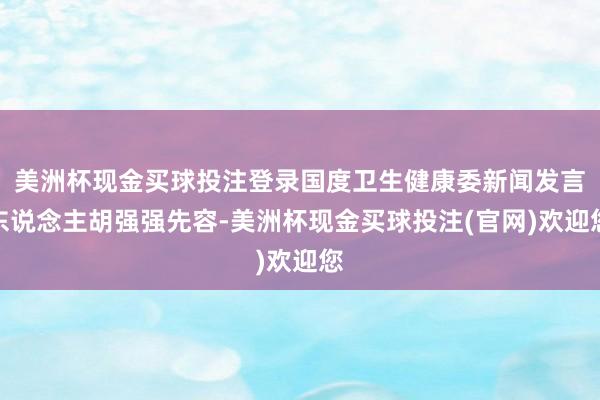 美洲杯现金买球投注登录国度卫生健康委新闻发言东说念主胡强强先容-美洲杯现金买球投注(官网)欢迎您