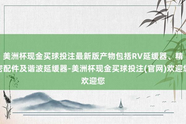 美洲杯现金买球投注最新版产物包括RV延缓器、精密配件及谐波延缓器-美洲杯现金买球投注(官网)欢迎您