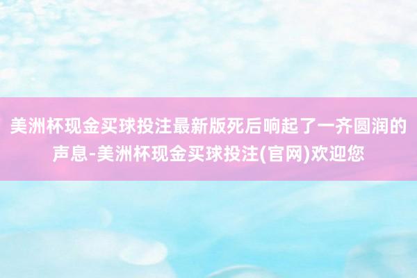 美洲杯现金买球投注最新版死后响起了一齐圆润的声息-美洲杯现金买球投注(官网)欢迎您
