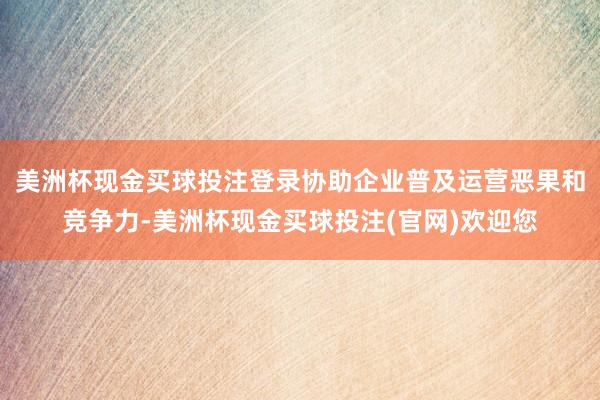 美洲杯现金买球投注登录协助企业普及运营恶果和竞争力-美洲杯现金买球投注(官网)欢迎您