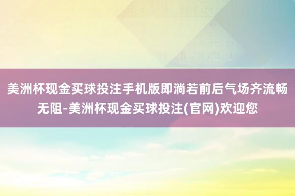 美洲杯现金买球投注手机版即淌若前后气场齐流畅无阻-美洲杯现金买球投注(官网)欢迎您