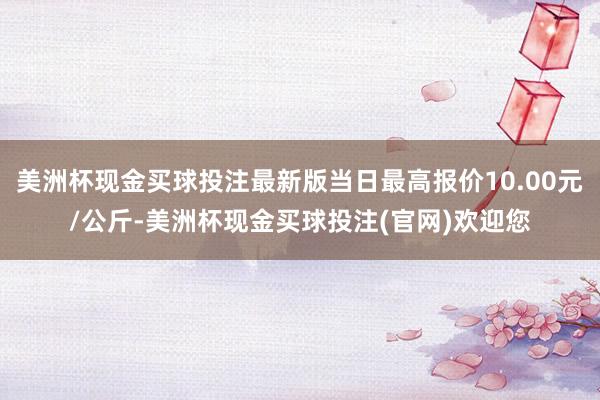 美洲杯现金买球投注最新版当日最高报价10.00元/公斤-美洲杯现金买球投注(官网)欢迎您