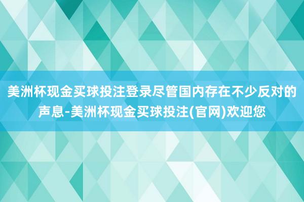美洲杯现金买球投注登录尽管国内存在不少反对的声息-美洲杯现金买球投注(官网)欢迎您