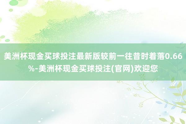 美洲杯现金买球投注最新版较前一往昔时着落0.66%-美洲杯现金买球投注(官网)欢迎您