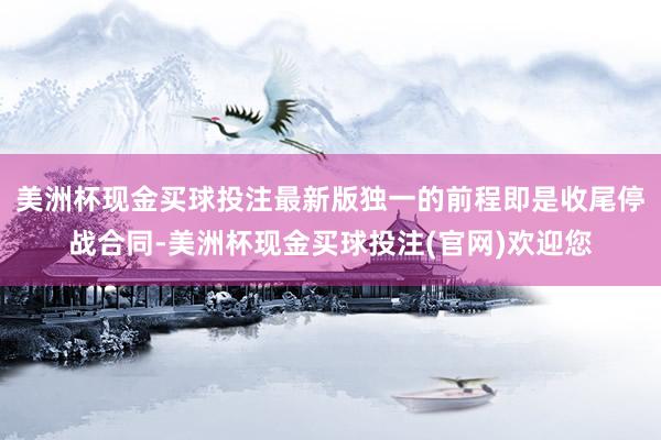 美洲杯现金买球投注最新版独一的前程即是收尾停战合同-美洲杯现金买球投注(官网)欢迎您
