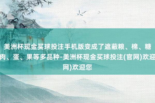 美洲杯现金买球投注手机版变成了遮蔽粮、棉、糖、肉、蛋、果等多品种-美洲杯现金买球投注(官网)欢迎您