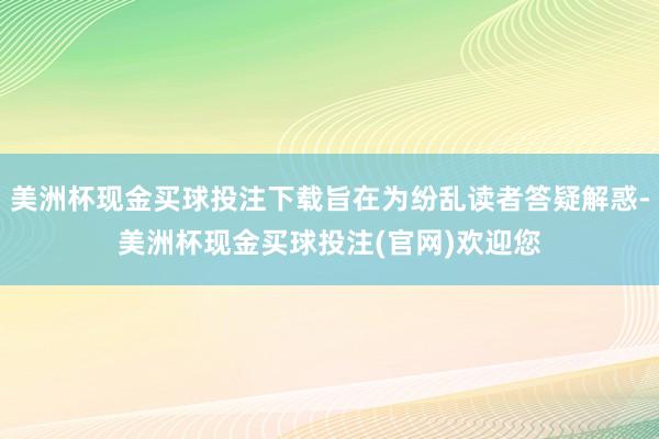 美洲杯现金买球投注下载旨在为纷乱读者答疑解惑-美洲杯现金买球投注(官网)欢迎您