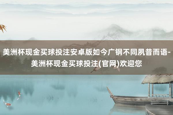 美洲杯现金买球投注安卓版如今广钢不同夙昔而语-美洲杯现金买球投注(官网)欢迎您