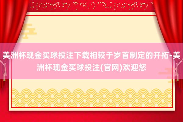 美洲杯现金买球投注下载相较于岁首制定的开拓-美洲杯现金买球投注(官网)欢迎您