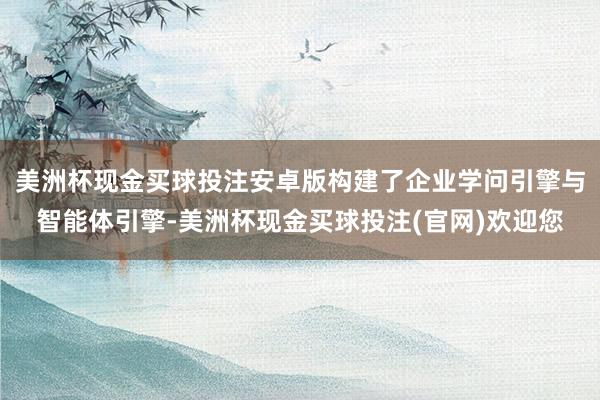 美洲杯现金买球投注安卓版构建了企业学问引擎与智能体引擎-美洲杯现金买球投注(官网)欢迎您