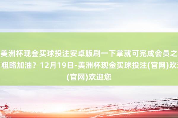美洲杯现金买球投注安卓版刷一下掌就可完成会员之别、粗略加油？12月19日-美洲杯现金买球投注(官网)欢迎您