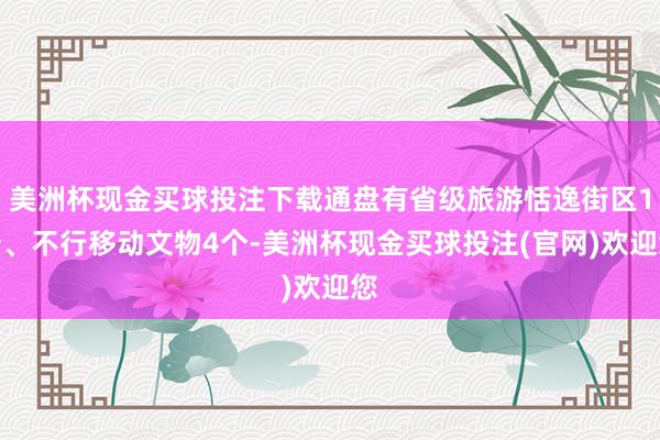 美洲杯现金买球投注下载通盘有省级旅游恬逸街区1个、不行移动文物4个-美洲杯现金买球投注(官网)欢迎您