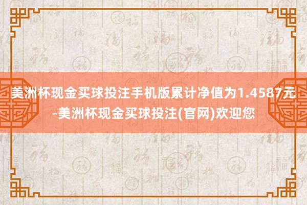 美洲杯现金买球投注手机版累计净值为1.4587元-美洲杯现金买球投注(官网)欢迎您