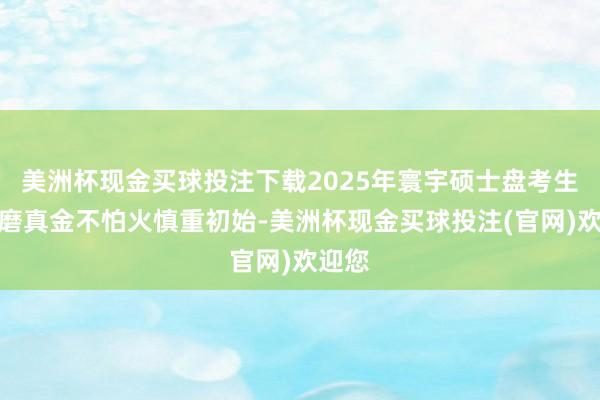 美洲杯现金买球投注下载2025年寰宇硕士盘考生招生磨真金不怕火慎重初始-美洲杯现金买球投注(官网)欢迎您