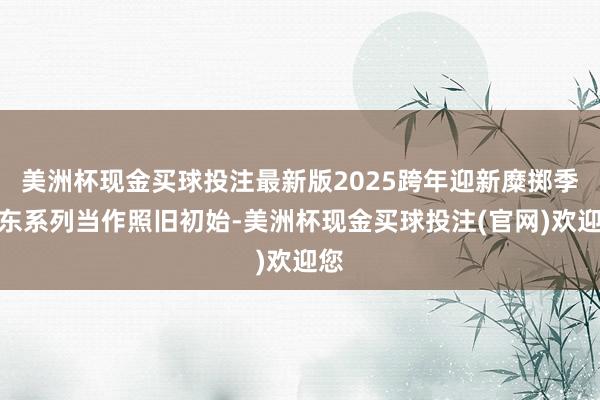 美洲杯现金买球投注最新版2025跨年迎新糜掷季浦东系列当作照旧初始-美洲杯现金买球投注(官网)欢迎您