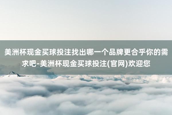 美洲杯现金买球投注找出哪一个品牌更合乎你的需求吧-美洲杯现金买球投注(官网)欢迎您