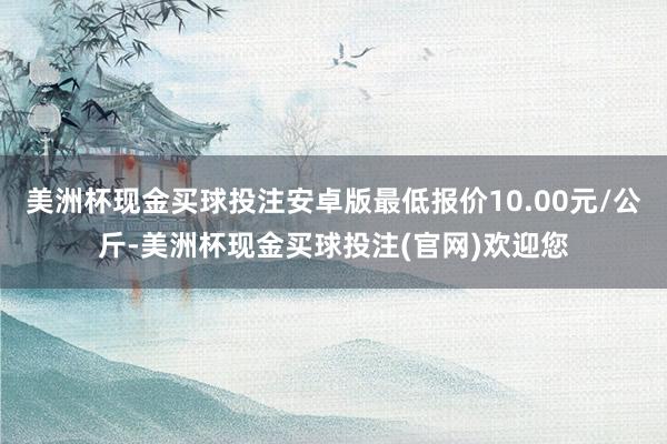 美洲杯现金买球投注安卓版最低报价10.00元/公斤-美洲杯现金买球投注(官网)欢迎您