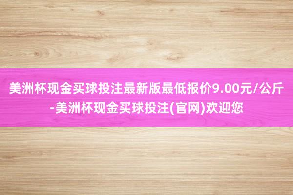 美洲杯现金买球投注最新版最低报价9.00元/公斤-美洲杯现金买球投注(官网)欢迎您