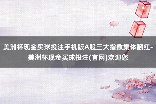 美洲杯现金买球投注手机版A股三大指数集体翻红-美洲杯现金买球投注(官网)欢迎您