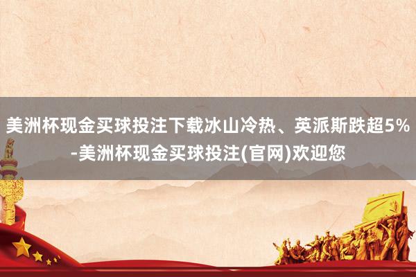 美洲杯现金买球投注下载冰山冷热、英派斯跌超5%-美洲杯现金买球投注(官网)欢迎您