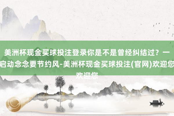 美洲杯现金买球投注登录你是不是曾经纠结过?一启动念念要节约风-美洲杯现金买球投注(官网)欢迎您