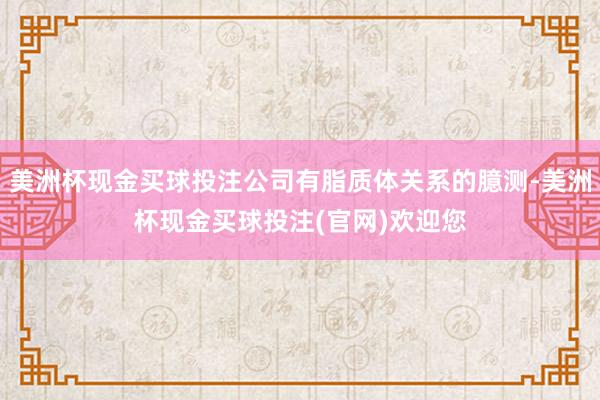 美洲杯现金买球投注公司有脂质体关系的臆测-美洲杯现金买球投注(官网)欢迎您