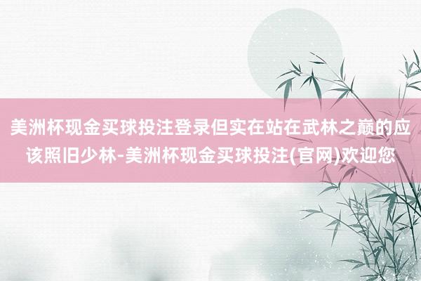 美洲杯现金买球投注登录但实在站在武林之巅的应该照旧少林-美洲杯现金买球投注(官网)欢迎您