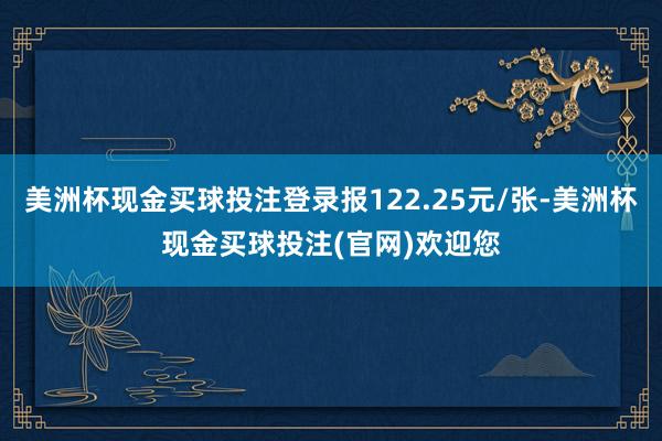 美洲杯现金买球投注登录报122.25元/张-美洲杯现金买球投注(官网)欢迎您