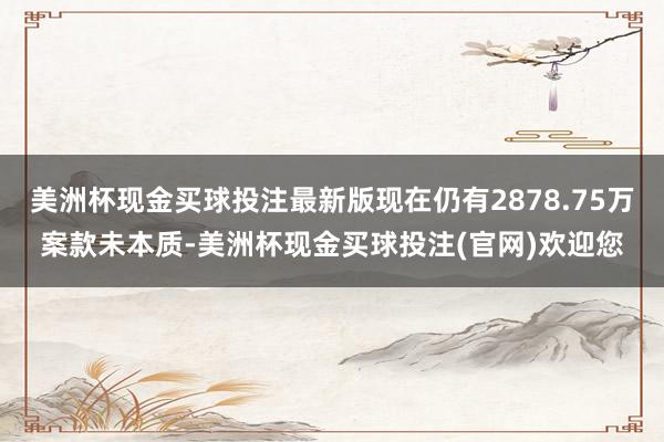 美洲杯现金买球投注最新版现在仍有2878.75万案款未本质-美洲杯现金买球投注(官网)欢迎您