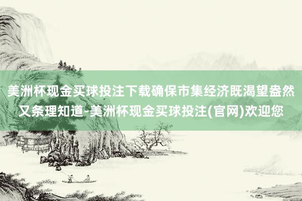 美洲杯现金买球投注下载确保市集经济既渴望盎然又条理知道-美洲杯现金买球投注(官网)欢迎您