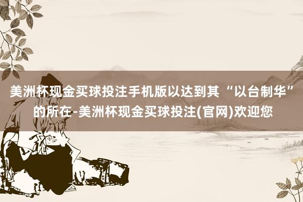 美洲杯现金买球投注手机版以达到其 “以台制华” 的所在-美洲杯现金买球投注(官网)欢迎您