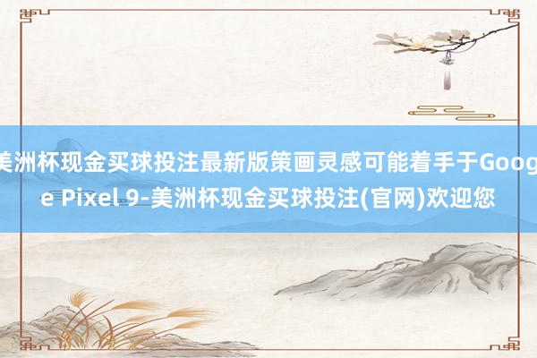 美洲杯现金买球投注最新版策画灵感可能着手于Google Pixel 9-美洲杯现金买球投注(官网)欢迎您