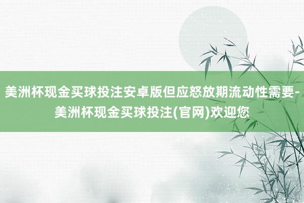 美洲杯现金买球投注安卓版但应怒放期流动性需要-美洲杯现金买球投注(官网)欢迎您