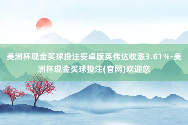 美洲杯现金买球投注安卓版英伟达收涨3.61%-美洲杯现金买球投注(官网)欢迎您