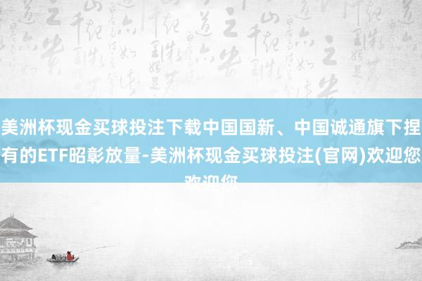 美洲杯现金买球投注下载中国国新、中国诚通旗下捏有的ETF昭彰放量-美洲杯现金买球投注(官网)欢迎您