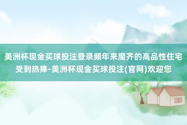 美洲杯现金买球投注登录频年来魔齐的高品性住宅受到热捧-美洲杯现金买球投注(官网)欢迎您