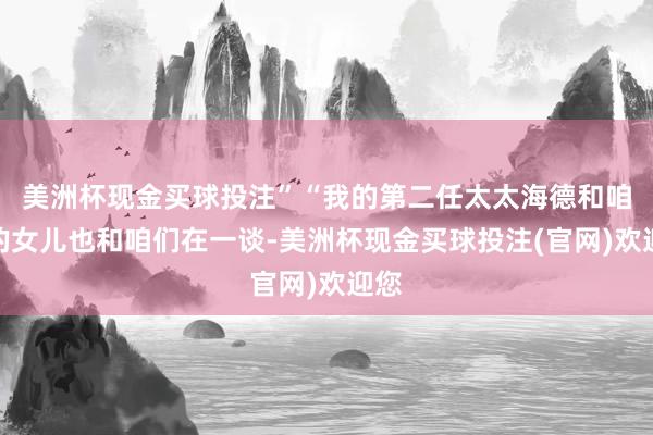 美洲杯现金买球投注”“我的第二任太太海德和咱们的女儿也和咱们在一谈-美洲杯现金买球投注(官网)欢迎您