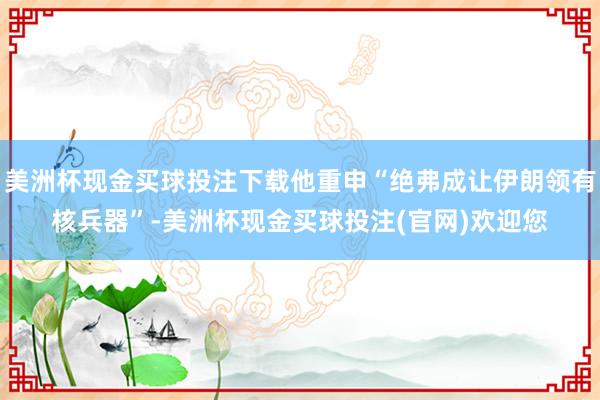 美洲杯现金买球投注下载他重申“绝弗成让伊朗领有核兵器”-美洲杯现金买球投注(官网)欢迎您