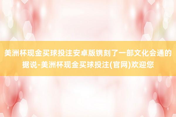美洲杯现金买球投注安卓版镌刻了一部文化会通的据说-美洲杯现金买球投注(官网)欢迎您