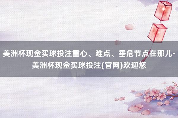 美洲杯现金买球投注重心、难点、垂危节点在那儿-美洲杯现金买球投注(官网)欢迎您